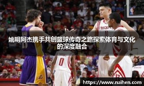 姚明阿杰携手共创篮球传奇之路探索体育与文化的深度融合