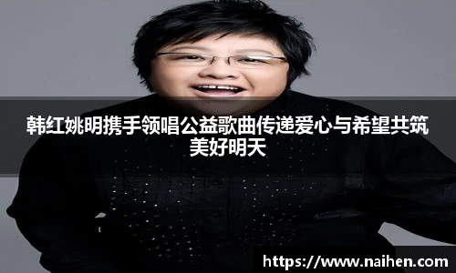 韩红姚明携手领唱公益歌曲传递爱心与希望共筑美好明天