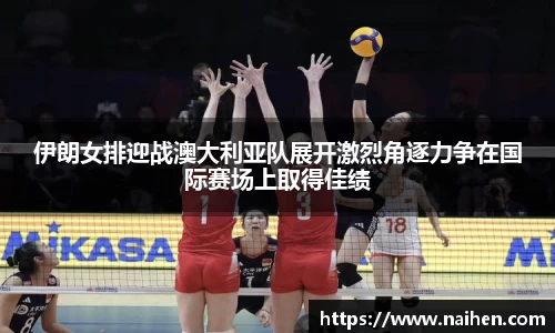 伊朗女排迎战澳大利亚队展开激烈角逐力争在国际赛场上取得佳绩