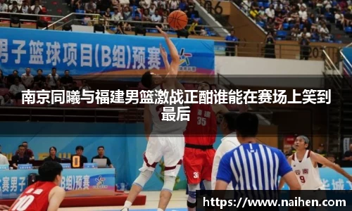 南京同曦与福建男篮激战正酣谁能在赛场上笑到最后